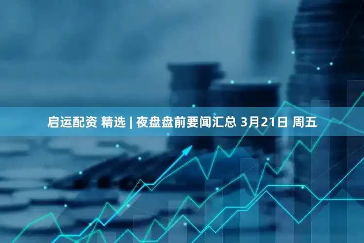 启运配资 精选 | 夜盘盘前要闻汇总 3月21日 周五