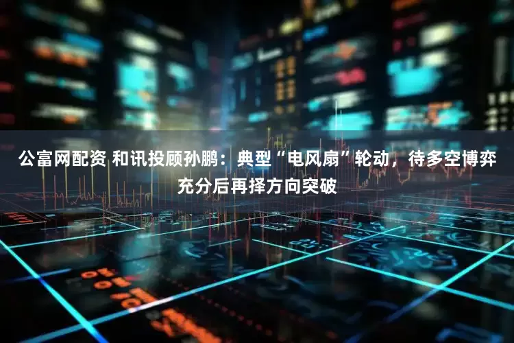 公富网配资 和讯投顾孙鹏：典型“电风扇”轮动，待多空博弈充分后再择方向突破