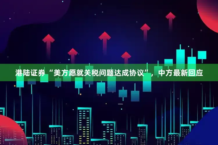 港陆证券 “美方愿就关税问题达成协议”，中方最新回应
