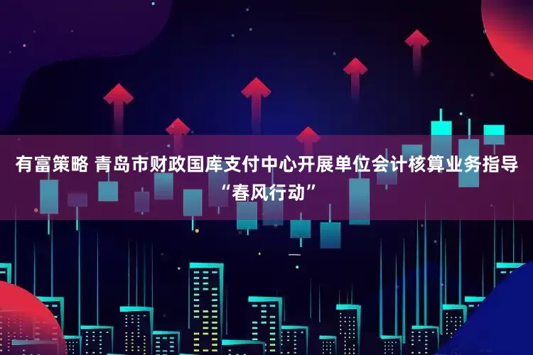 有富策略 青岛市财政国库支付中心开展单位会计核算业务指导“春风行动”
