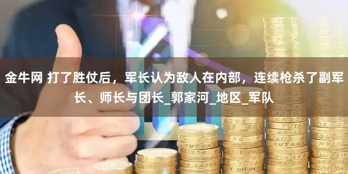 金牛网 打了胜仗后，军长认为敌人在内部，连续枪杀了副军长、师长与团长_郭家河_地区_军队