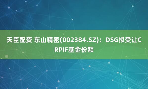 天臣配资 东山精密(002384.SZ)：DSG拟受让CRPIF基金份额