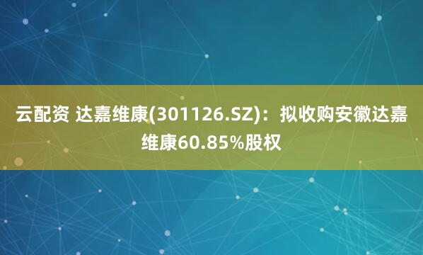 云配资 达嘉维康(301126.SZ)：拟收购安徽达嘉维康60.85%股权