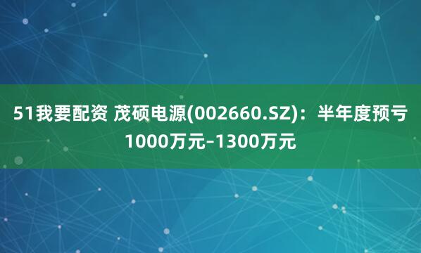 51我要配资 茂硕电源(002660.SZ)：半年度预亏1000万元–1300万元