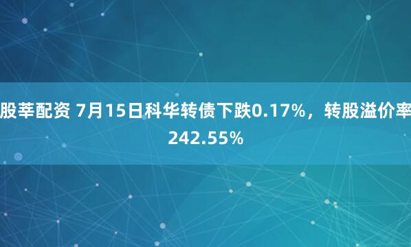股莘配资 7月15日科华转债下跌0.17%，转股溢价率242.55%