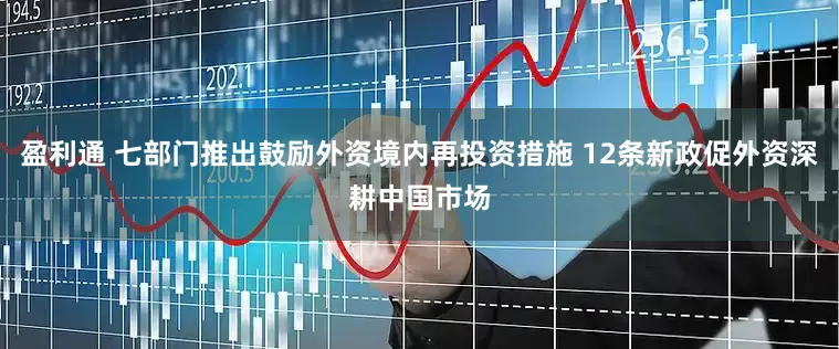 盈利通 七部门推出鼓励外资境内再投资措施 12条新政促外资深耕中国市场