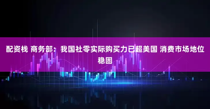 配资栈 商务部：我国社零实际购买力已超美国 消费市场地位稳固