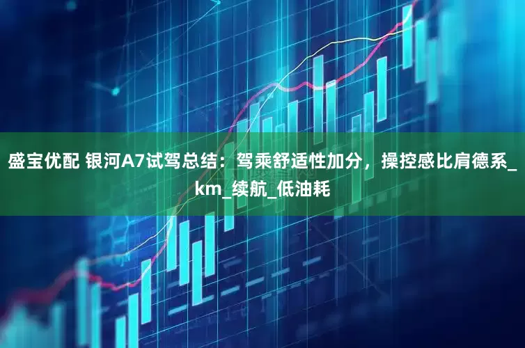 盛宝优配 银河A7试驾总结：驾乘舒适性加分，操控感比肩德系_km_续航_低油耗