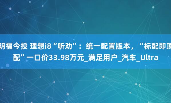 明福今投 理想i8“听劝”：统一配置版本，“标配即顶配”一口价33.98万元_满足用户_汽车_Ultra