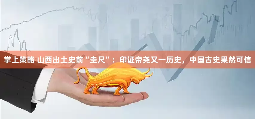 掌上策略 山西出土史前“圭尺”：印证帝尧又一历史，中国古史果然可信