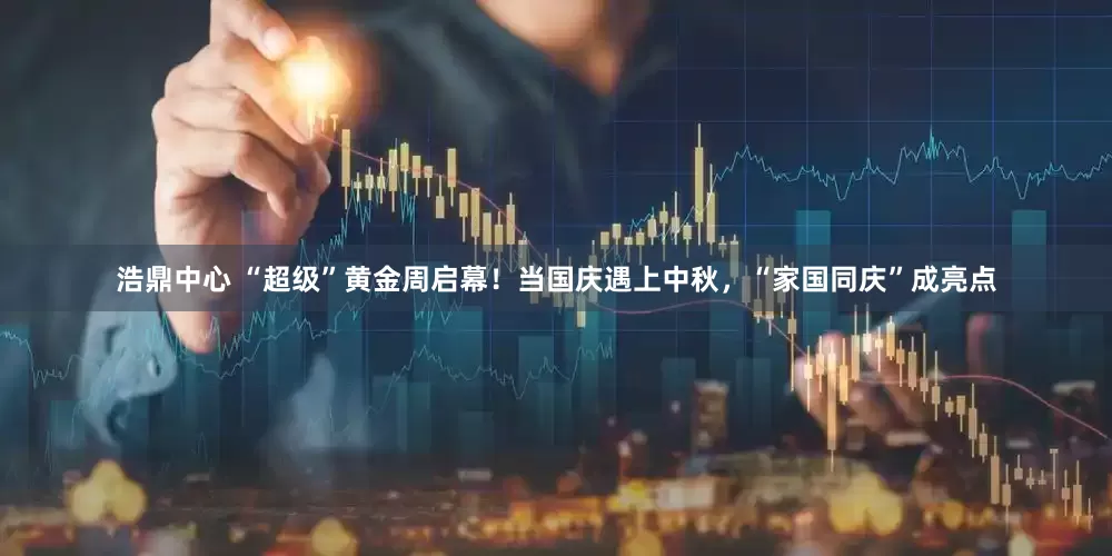 浩鼎中心 “超级”黄金周启幕！当国庆遇上中秋，“家国同庆”成亮点