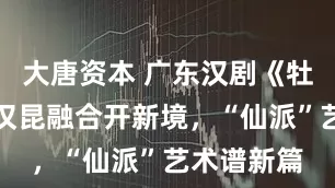 大唐资本 广东汉剧《牡丹亭》：汉昆融合开新境，“仙派”艺术谱新篇