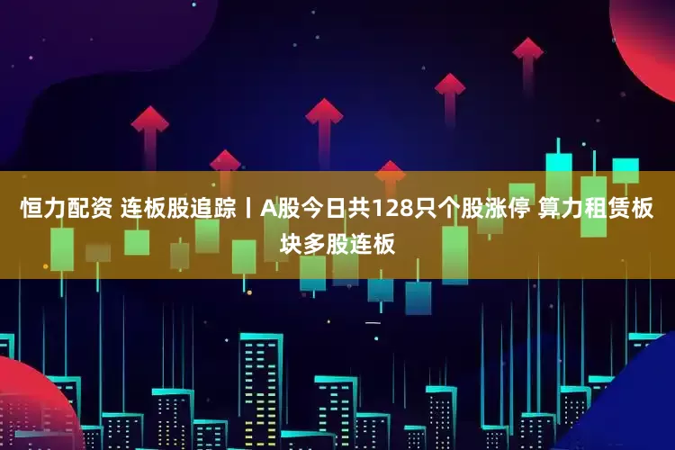 恒力配资 连板股追踪丨A股今日共128只个股涨停 算力租赁板块多股连板