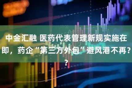 中金汇融 医药代表管理新规实施在即，药企“第三方外包”避风港不再？