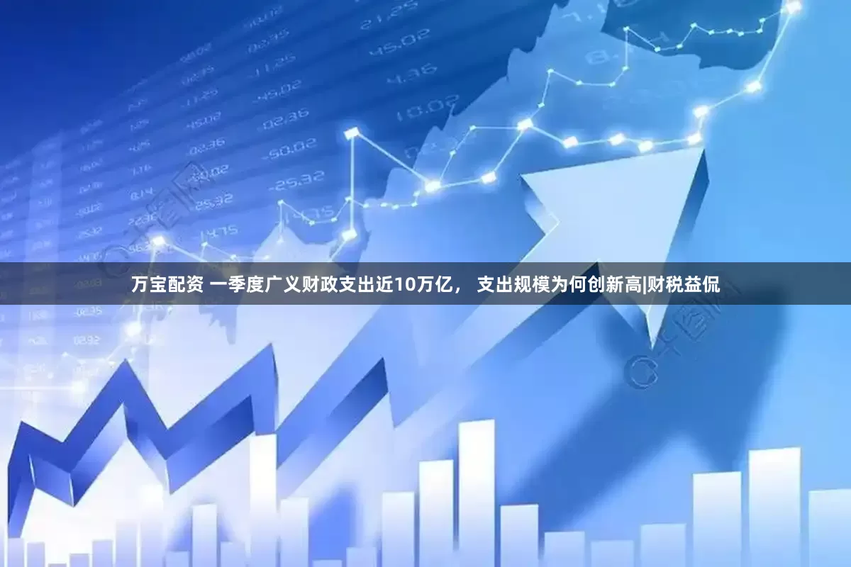 万宝配资 一季度广义财政支出近10万亿， 支出规模为何创新高|财税益侃