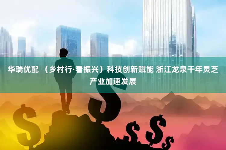 华瑞优配 （乡村行·看振兴）科技创新赋能 浙江龙泉千年灵芝产业加速发展